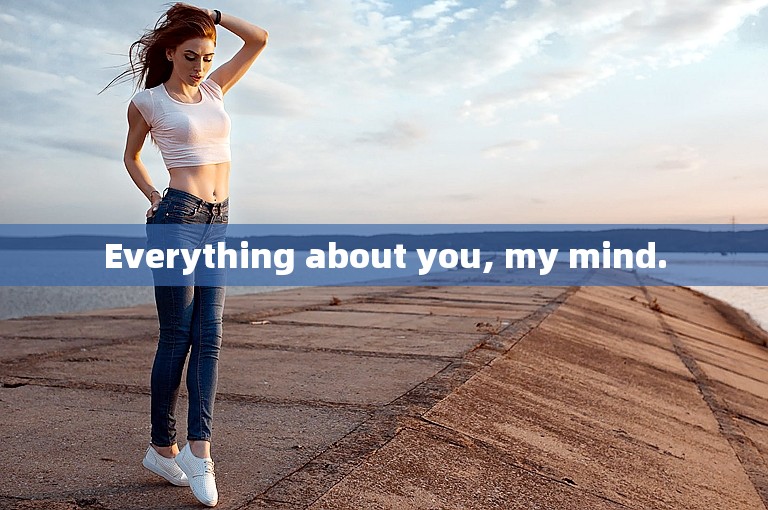 Everything about you, my mind.