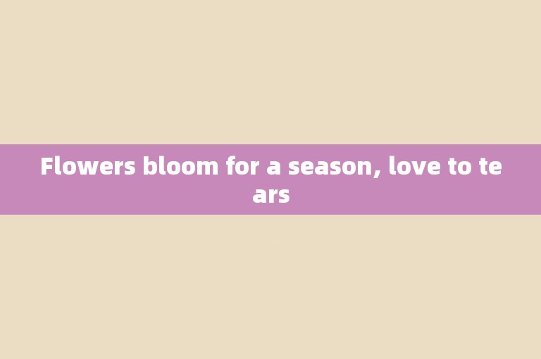Flowers bloom for a season, love to tears
