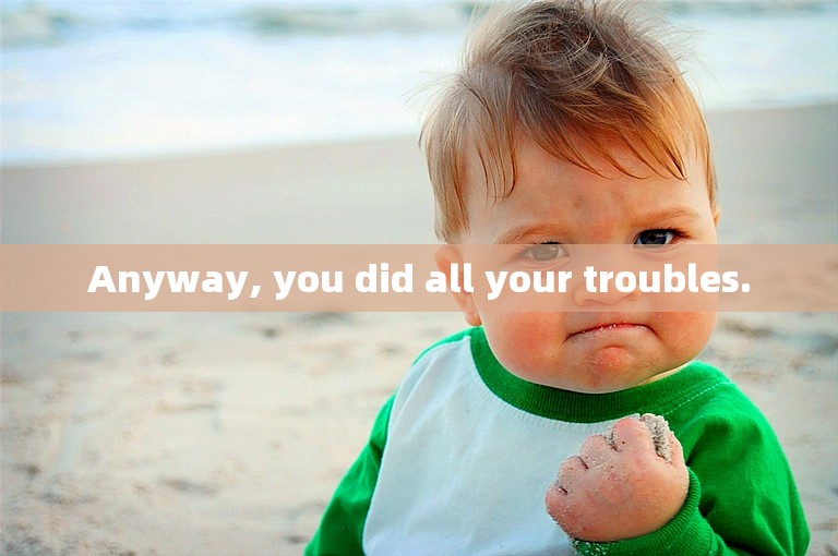 Anyway, you did all your troubles.