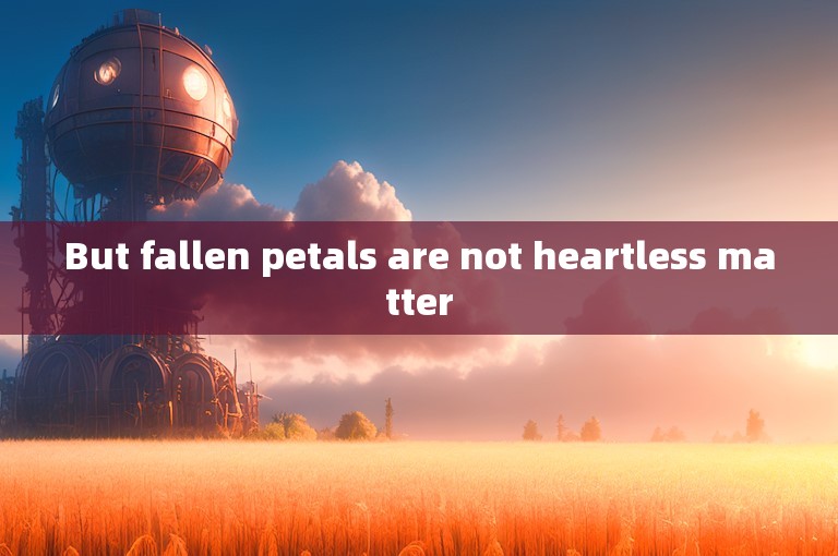 But fallen petals are not heartless matter
